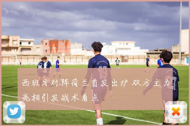 西班牙对阵荷兰首发出炉 双方主力亮相引发战术看点