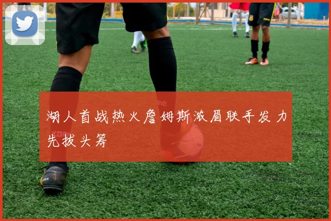 湖人首战热火詹姆斯浓眉联手发力先拔头筹