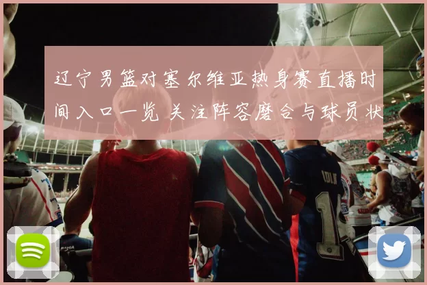 辽宁男篮对塞尔维亚热身赛直播时间入口一览 关注阵容磨合与球员状态