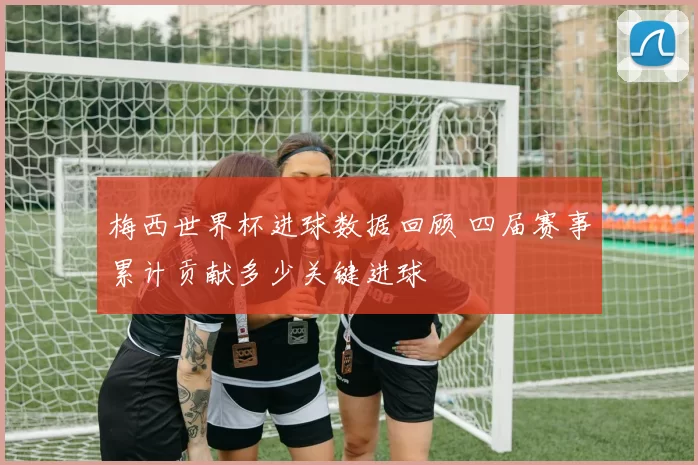 梅西世界杯进球数据回顾 四届赛事累计贡献多少关键进球