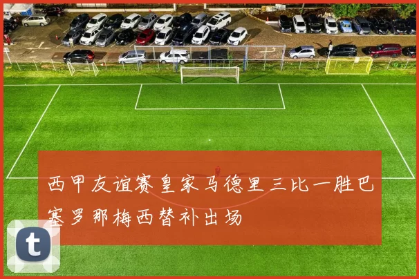 西甲友谊赛皇家马德里三比一胜巴塞罗那梅西替补出场