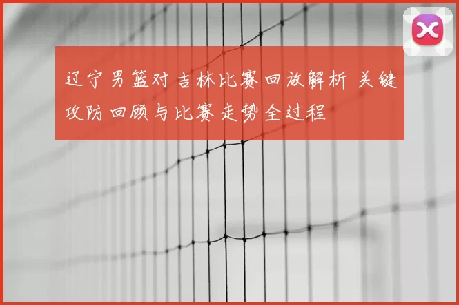 辽宁男篮对吉林比赛回放解析 关键攻防回顾与比赛走势全过程