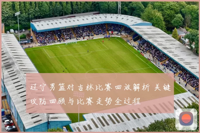 辽宁男篮对吉林比赛回放解析 关键攻防回顾与比赛走势全过程