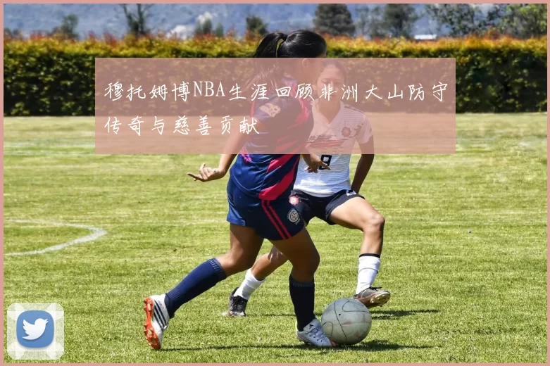 穆托姆博NBA生涯回顾非洲大山防守传奇与慈善贡献