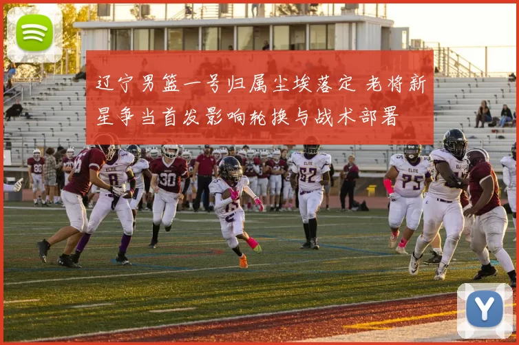 辽宁男篮一号归属尘埃落定 老将新星争当首发影响轮换与战术部署