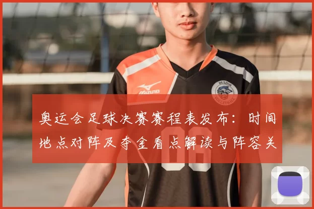 奥运会足球决赛赛程表发布：时间地点对阵及夺金看点解读与阵容关注