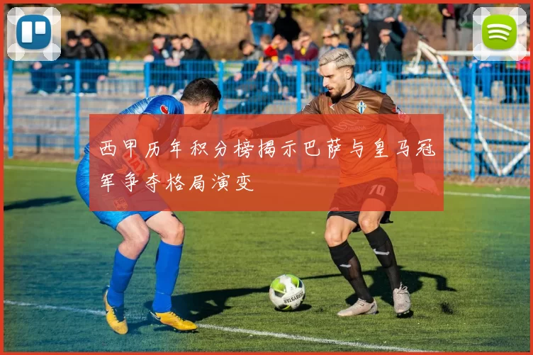 西甲历年积分榜揭示巴萨与皇马冠军争夺格局演变