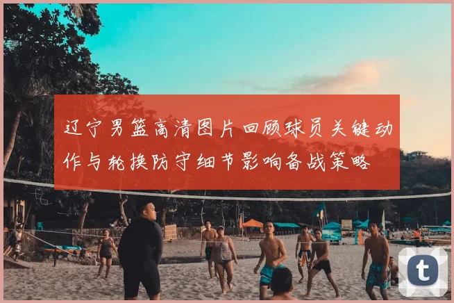 辽宁男篮高清图片回顾球员关键动作与轮换防守细节影响备战策略