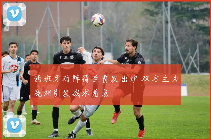 西班牙对阵荷兰首发出炉 双方主力亮相引发战术看点