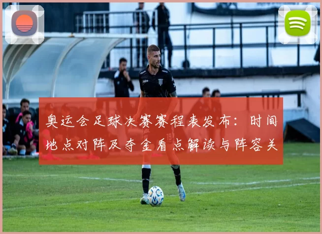 奥运会足球决赛赛程表发布：时间地点对阵及夺金看点解读与阵容关注