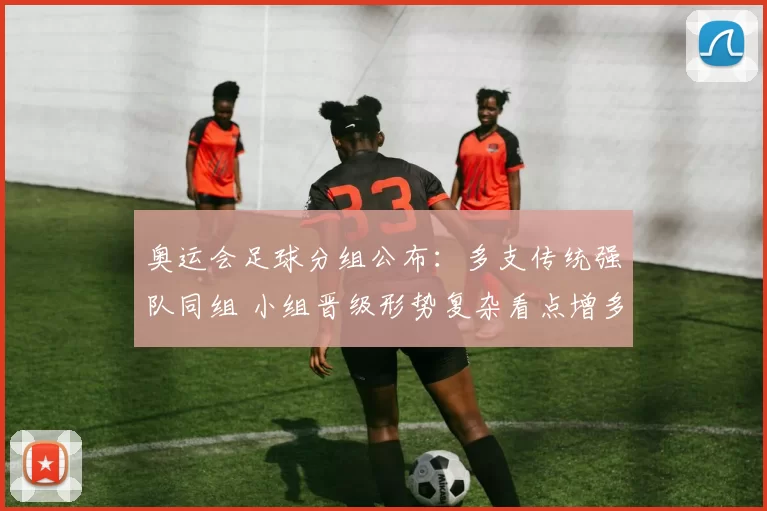 奥运会足球分组公布：多支传统强队同组 小组晋级形势复杂看点增多