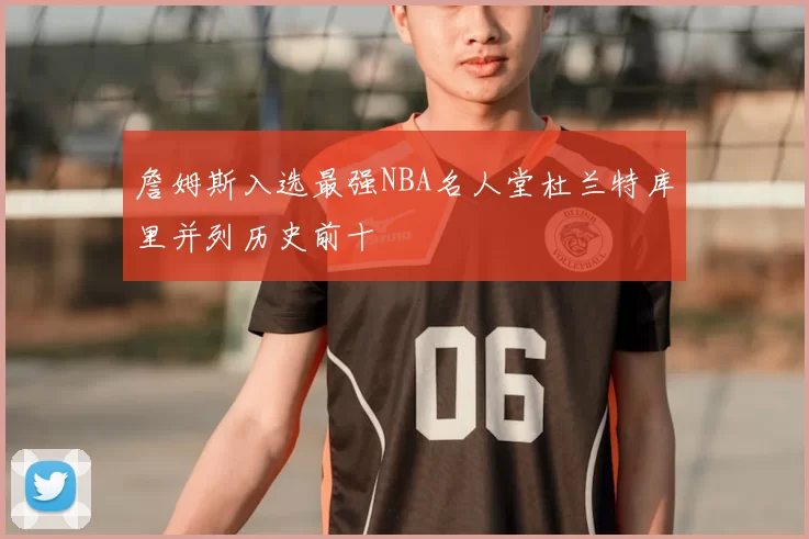 詹姆斯入选最强NBA名人堂杜兰特库里并列历史前十