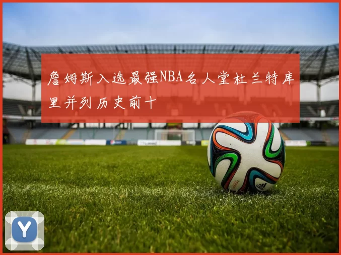 詹姆斯入选最强NBA名人堂杜兰特库里并列历史前十