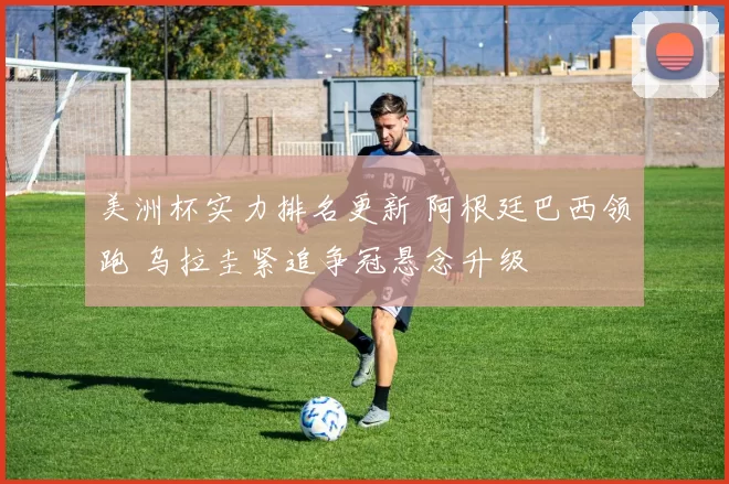 美洲杯实力排名更新 阿根廷巴西领跑 乌拉圭紧追争冠悬念升级