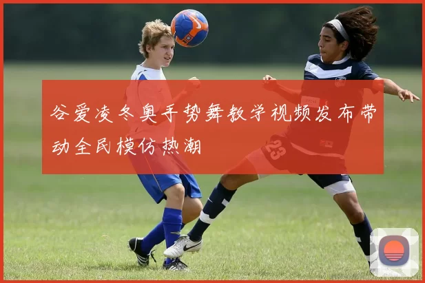 谷爱凌冬奥手势舞教学视频发布带动全民模仿热潮