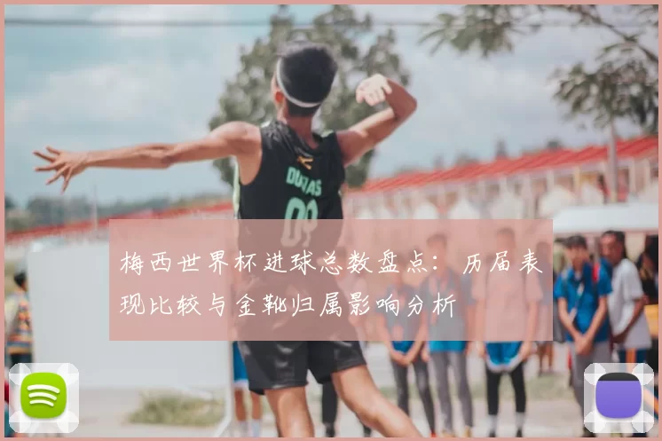梅西世界杯进球总数盘点：历届表现比较与金靴归属影响分析