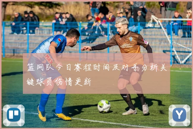 篮网队今日赛程时间及对手分析关键球员伤情更新