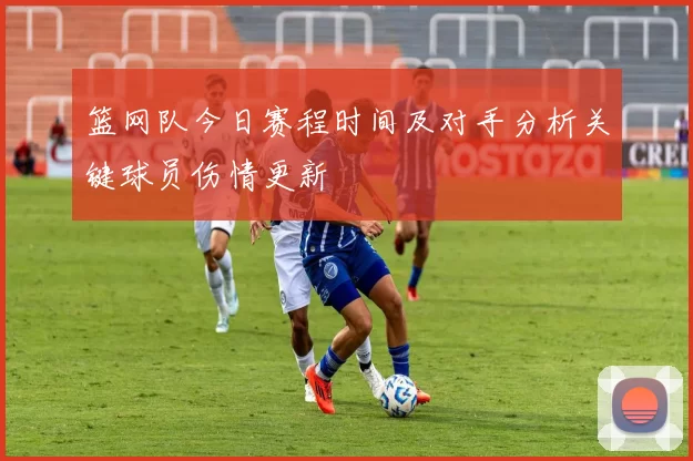 篮网队今日赛程时间及对手分析关键球员伤情更新