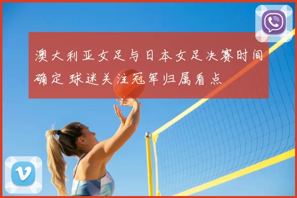 澳大利亚女足与日本女足决赛时间确定 球迷关注冠军归属看点