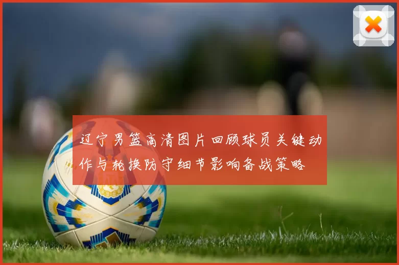 辽宁男篮高清图片回顾球员关键动作与轮换防守细节影响备战策略