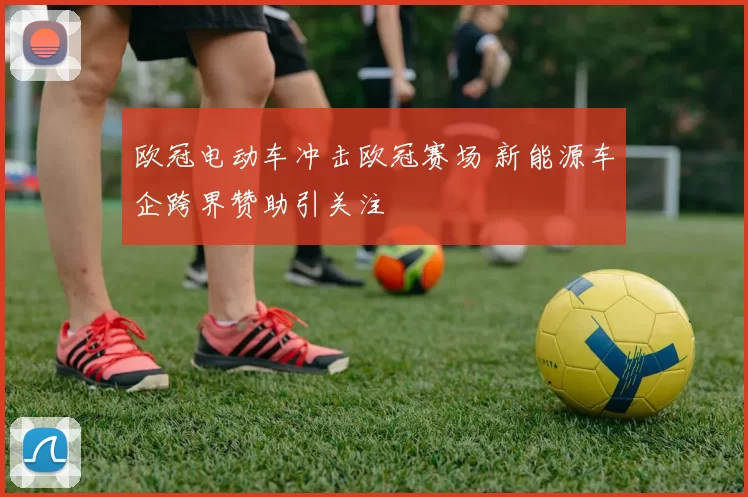 欧冠电动车冲击欧冠赛场 新能源车企跨界赞助引关注