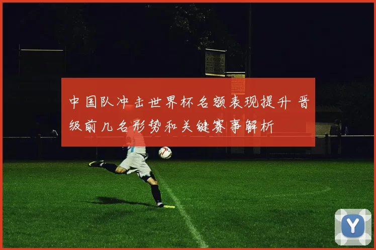 中国队冲击世界杯名额表现提升 晋级前几名形势和关键赛事解析
