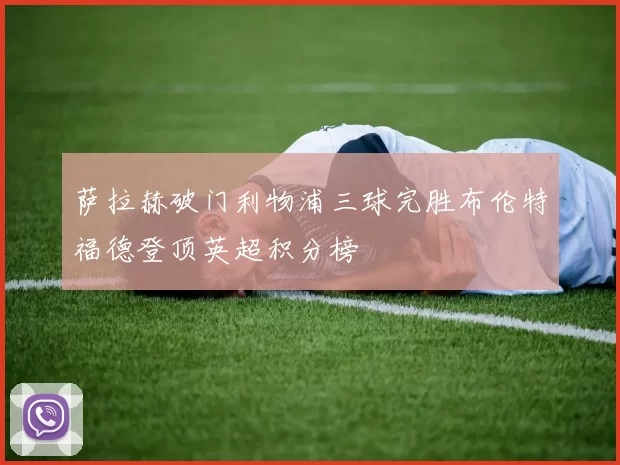 萨拉赫破门利物浦三球完胜布伦特福德登顶英超积分榜