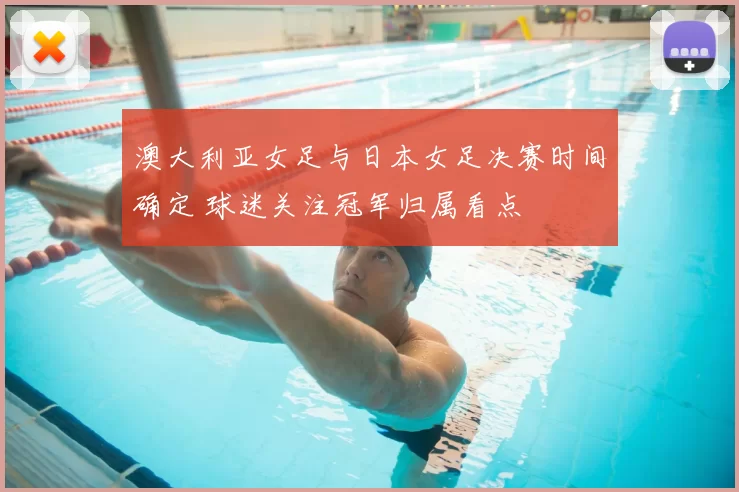 澳大利亚女足与日本女足决赛时间确定 球迷关注冠军归属看点