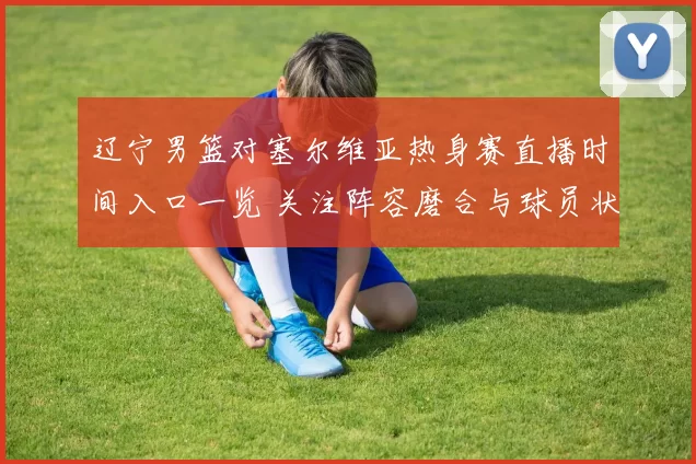 辽宁男篮对塞尔维亚热身赛直播时间入口一览 关注阵容磨合与球员状态