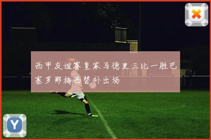 西甲友谊赛皇家马德里三比一胜巴塞罗那梅西替补出场