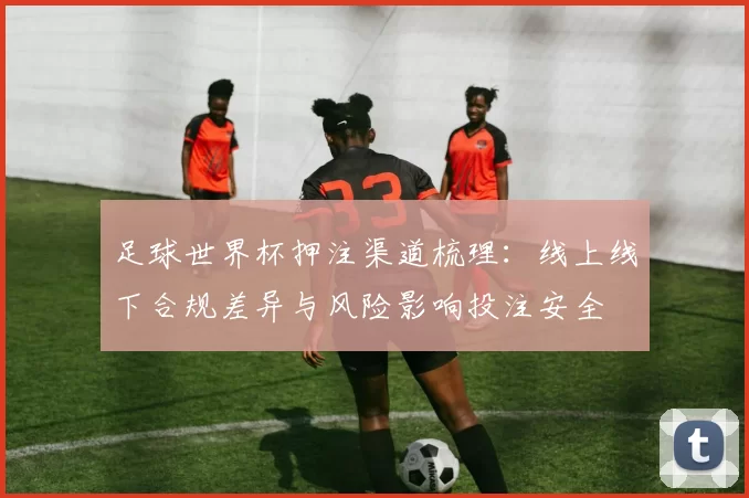 足球世界杯押注渠道梳理：线上线下合规差异与风险影响投注安全