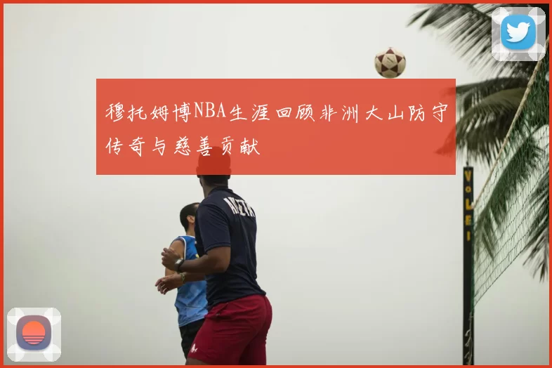 穆托姆博NBA生涯回顾非洲大山防守传奇与慈善贡献
